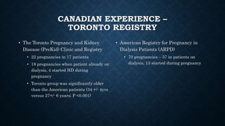 CANADIAN EXPERIENCE –
TORONTO REGISTRY
• The Toronto Pregnancy and Kidney
Disease (PreKid) Clinic and Registry
• 22 pregnancies in 17 patients
• 18 pregnancies when patient already on
dialysis, 4 started HD during
pregnancy
• Toronto group was significantly older
than the American patients (34 +/- 4yrs
versus 27+/- 6 years; P <0.001)
• American Registry for Pregnancy in
Dialysis Patients (ARPD)
• 70 pregnancies – 57 in patients on
dialysis, 13 started during pregnancy
 