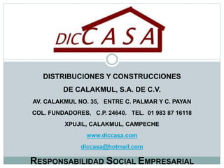 DISTRIBUCIONES Y CONSTRUCCIONES
DE CALAKMUL, S.A. DE C.V.
AV. CALAKMUL NO. 35, ENTRE C. PALMAR Y C. PAYAN
COL. FUNDADORES, C.P. 24640. TEL. 01 983 87 16118
XPUJIL, CALAKMUL, CAMPECHE
www.diccasa.com
diccasa@hotmail.com
RESPONSABILIDAD SOCIAL EMPRESARIAL
 
