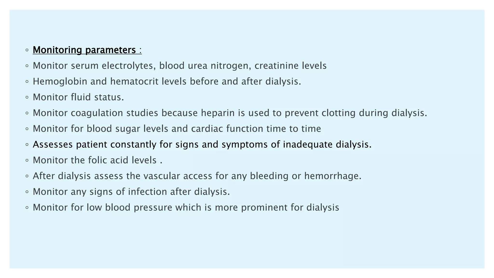 ◦ Monitoring parameters :
◦ Monitor serum electrolytes, blood urea nitrogen, creatinine levels
◦ Hemoglobin and hematocrit levels before and after dialysis.
◦ Monitor fluid status.
◦ Monitor coagulation studies because heparin is used to prevent clotting during dialysis.
◦ Monitor for blood sugar levels and cardiac function time to time
◦ Assesses patient constantly for signs and symptoms of inadequate dialysis.
◦ Monitor the folic acid levels .
◦ After dialysis assess the vascular access for any bleeding or hemorrhage.
◦ Monitor any signs of infection after dialysis.
◦ Monitor for low blood pressure which is more prominent for dialysis
 