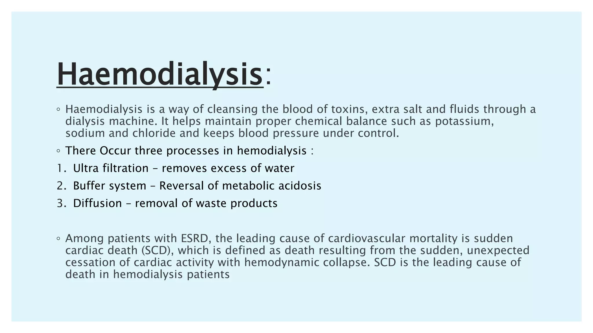 Haemodialysis:
◦ Haemodialysis is a way of cleansing the blood of toxins, extra salt and fluids through a
dialysis machine. It helps maintain proper chemical balance such as potassium,
sodium and chloride and keeps blood pressure under control.
◦ There Occur three processes in hemodialysis :
1. Ultra filtration – removes excess of water
2. Buffer system – Reversal of metabolic acidosis
3. Diffusion – removal of waste products
◦ Among patients with ESRD, the leading cause of cardiovascular mortality is sudden
cardiac death (SCD), which is defined as death resulting from the sudden, unexpected
cessation of cardiac activity with hemodynamic collapse. SCD is the leading cause of
death in hemodialysis patients
 