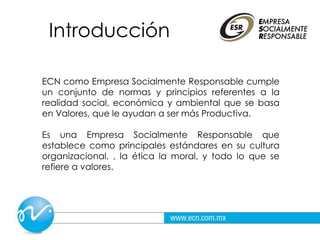 Introducción
ECN como Empresa Socialmente Responsable cumple
un conjunto de normas y principios referentes a la
realidad social, económica y ambiental que se basa
en Valores, que le ayudan a ser más Productiva.
Es una Empresa Socialmente Responsable que
establece como principales estándares en su cultura
organizacional, , la ética la moral, y todo lo que se
refiere a valores.
 