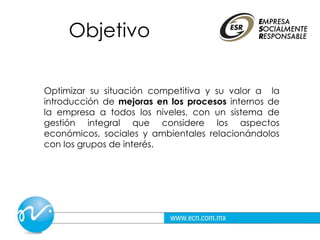 Objetivo
Optimizar su situación competitiva y su valor a la
introducción de mejoras en los procesos internos de
la empresa a todos los niveles, con un sistema de
gestión integral que considere los aspectos
económicos, sociales y ambientales relacionándolos
con los grupos de interés.
 