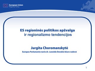 1
ES regioninės politikos apžvalga
ir regionalizmo tendencijos
Jurgita Choromanskytė
Europos Parlamento nario dr. Leonido Donskio biuro vadovė
 