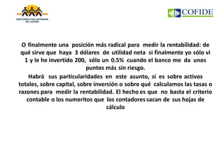 O finalmente una posición más radical para medir la rentabilidad: de
qué sirve que haya 3 dólares de utilidad neta si finalmente yo sólo vi
1 y le he invertido 200, sólo un 0.5% cuando el banco me da unos
puntos más sin riesgo.
Habrá sus particularidades en este asunto, si es sobre activos
totales, sobre capital, sobre inversión o sobre qué calculamos las tasas o
razones para medir la rentabilidad. El hecho es que no basta el criterio
contable o los numeritos que los contadoressacan de sus hojas de
cálculo
 