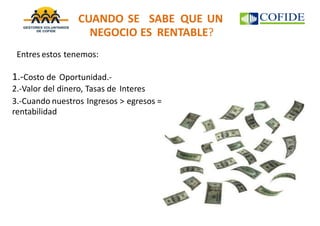 CUANDO SE SABE QUE UN
NEGOCIO ES RENTABLE?
Entres estos tenemos:
1.-Costo de Oportunidad.-
2.-Valor del dinero, Tasas de Interes
3.-Cuando nuestros Ingresos > egresos =
rentabilidad
 