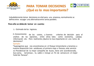 PARA TOMAR DECISIONES
¿Qué es lo mas importante?
Para ello se debede tomar en cuenta:
1.- Estimado de los ingresos.
2.-Conocimiento de los costos, y buenos criterios de decisión para el
calidad,análisis de las opciones, entre otros tales como economía,
información etc.
decisiones?
Ejemplo:
Pero realmente ¿Qué es lo mas importante en una toma de
“Supongamos que nos encontramos en el Parque Universitario y tenemos a
nuestra disposición tres autobuses; el primero viaja a Paracas, este servicio
es Presidencial de la mejor compañía de buses, tiene aire acondicionado,
bus-cama, terramoza , tv, cable e incluye un fin de semana en el mejor
hotel de Paracas”.
Indudablemente tomar decisiones es vital para una empresa, normalmente se
defineentre escoger una alternativaentre varias posibles.
 