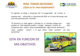 “El segundo se dirige a Huancayo: Por la Inauguración de la Ruta la
empresa esta ofreciendo un descuento del 90% en el costo del pasaje, que
es lo mas económico del mercado”.
“El tercero es un viaje regular a Chiclayo en un ómnibus antiguo que
paradas en cada pequeño pueblo a recoger pasajeros, muchos de
hace
ellos
campesinos que suben a veces acompañados de algún animal domestico.”
¿Cual autobús tomar? ¿ el que ofrece mejor servicio? ¿el mas
económico?
ESTA EN FUNCION DE
MIS OBJETIVOS
PARA TOMAR DECISIONES
¿Qué es lo mas importante?
 