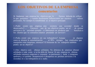 LOS OBJETIVOS DE LA EMPRESA
comentarios
Si fundamos una empresa los objetivos que le fijemos deberán de reflejar
lo que queremos y estarán fuertemente influenciados por nuestros valores
personales. No siempre la rentabilidad es el objetivo principal.
1.-Podrá existir una empresa sino existiera una sociedad donde se
desenvuelve?..... Entonces uno de sus objetivos podría ser el de prestar
beneficia aservicios a la sociedad ejemplo : si fabricamos un producto que
los clientes que lo consumen estamos prestando un servicio?.
2.-Podra existir una empresa sin sus trabajadores? Aunque en algunos
casos se alcanza la automatización al 90% siempre hay empleados que
manipulan estas maquinas, entonces? El bienestar de los trabajores también
podría ser un objetivo?
3.-Otro objetivo será obtener utilidades. No debemos de satanizar obtener
utilidades a toda costa , si se las debe de buscar .Si una empresa no obtiene
utilidades entonces empezara a consumir su patrimonio y tarde o temprano
quebrara, y si quiebra desaparecerá si desaparece no prestara servicios a la
sociedad, ni a sus trabajadores ni a nadie.
 