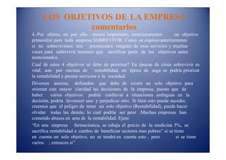 LOS OBJETIVOS DE LA EMPRESA
comentarios
4.-Por ultimo, no por ello menos importante, mencionaremos un objetivo
primordial para toda empresa SOBREVIVIR. Como se expresoanteriormente
si no sobrevivimos nos prestaremos ninguno de esos servicios y muchas
veces para sobrevivir tenemos que sacrificar parte de los objetivos antes
mencionados.
Cual de estos 4 objetivos se debe de priorizar? En épocas de crisis sobrevivir es
vital, aun por encima de rentabilidad, en época de auge se podría priorizar
la rentabilidad y prestar servicios a la sociedad.
Diversos autores, defienden que debe de existir un solo objetivo para
orientar con mayor claridad las decisiones de la empresa, puesto que de
haber varios objetivos podría conllevar a situaciones ambiguas en la
decisión, podría favorecer uno y perjudicar otro. Si bien esto puede suceder,
creemos que el peligro de tener un solo objetivo (Rentabilidad), puede hacer
olvidar todas las demás; lo cual podría ser peor .Muchas empresas han
cometido abusos en aras de la rentabilidad. Ejem:
“En una empresa farmacéutica, se rebaja el precio de la medicina 5%, se
sacrifica rentabilidad a cambio de beneficiar sectores mas pobres” si se tiene
en cuenta un solo objetivo, no se tendrá en cuenta esto , pero si se tiene
varios ; entonces si”
 