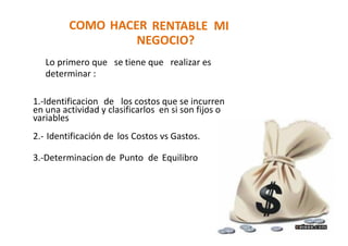 COMO HACER RENTABLE MI
NEGOCIO?
Lo primero que se tiene que realizar es
determinar :
1.-Identificacion de los costos que se incurren
en una actividad y clasificarlos en si son fijos o
variables
2.- Identificación de los Costos vs Gastos.
3.-Determinacion de Punto de Equilibro
 