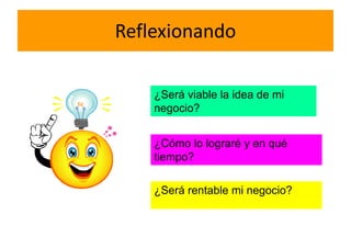 Reflexionando
¿Será viable la idea de mi
negocio?
¿Cómo lo lograré y en qué
tiempo?
¿Será rentable mi negocio?
 