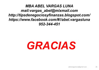 abelvargasluna@gmail.com 26
MBA ABEL VARGAS LUNA
mail:vargas_abel@mixmail.com
http://tipsdenegociosyfinanzas.blogspot.com/
https://www.facebook.com/#!/abel.vargasluna
952-344-451
GRACIAS
 