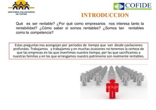 INTRODUCCION
Qué es ser rentable? ¿Por qué como empresarios nos interesa tanto la
rentabilidad? ¿Cómo saber si somos rentables? ¿Somos tan rentables
como la competencia?
deEstas preguntas nos acongojan por periodos de tiempo que van desde cavilaciones
profundas. Trabajamos y trabajamos y en muchas ocasiones no tenemos la certeza de
que las empresas en las que invertimos nuestro tiempo, por las que sacrificamos a
nuestras familias y en las que arriesgamos nuestro patrimonio son realmente rentables.
 