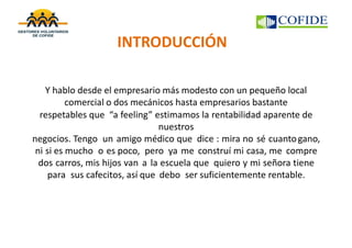INTRODUCCIÓN
Y hablo desde el empresario más modesto con un pequeño local
comercial o dos mecánicos hasta empresarios bastante
respetables que “a feeling” estimamos la rentabilidad aparente de
nuestros
negocios. Tengo un amigo médico que dice : mira no sé cuantogano,
ni si es mucho o es poco, pero ya me construí mi casa, me compre
dos carros, mis hijos van a la escuela que quiero y mi señora tiene
para sus cafecitos, así que debo ser suficientemente rentable.
 