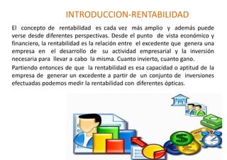 INTRODUCCION-RENTABILIDAD
El concepto de rentabilidad es cada vez más amplio y además puede
verse desde diferentes perspectivas. Desde el punto de vista económico y
financiero, la rentabilidad es la relación entre el excedente que genera una
empresa en el desarrollo de su actividad empresarial y la inversión
necesaria para llevar a cabo la misma. Cuanto invierto, cuanto gano.
Partiendo entonces de que la rentabilidad es esa capacidad o aptitud de la
empresa de generar un excedente a partir de un conjunto de inversiones
efectuadas podemos medir la rentabilidad con diferentes ópticas.
 