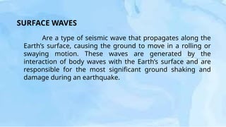 SURFACE WAVES
Are a type of seismic wave that propagates along the
Earth’s surface, causing the ground to move in a rolling or
swaying motion. These waves are generated by the
interaction of body waves with the Earth’s surface and are
responsible for the most significant ground shaking and
damage during an earthquake.
 