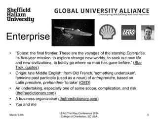 Enterprise
• “Space: the final frontier. These are the voyages of the starship Enterprise.
Its five-year mission: to explore strange new worlds, to seek out new life
and new civilizations, to boldly go where no man has gone before.” (Star
Trek, quotes)
• Origin: late Middle English: from Old French, 'something undertaken',
feminine past participle (used as a noun) of entreprendre, based on
Latin prendere, prehendere 'to take‘ (OED)
• An undertaking, especially one of some scope, complication, and risk
(thefreedictionary.com)
• A business organization (thefreedictionary.com)
• You and me
March 5-6th
LEAD The Way Conference 2014
College of Charleston, SC USA
3
 