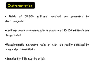 • Fields of 50-500 millitesla required are generated by
electromagnets.
•Auxillary sweep generators with a capacity of 10-100 millitesla are
also provided.
•Monochromatic microwave radiation might be readily obtained by
using a klystron oscillator.
• Samples for ESR must be solids.
Instrumentation
 