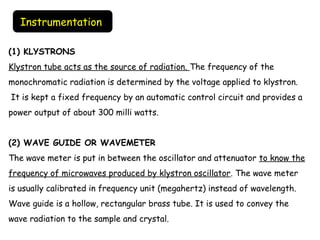 (1) KLYSTRONS
Klystron tube acts as the source of radiation. The frequency of the
monochromatic radiation is determined by the voltage applied to klystron.
 It is kept a fixed frequency by an automatic control circuit and provides a
power output of about 300 milli watts.
(2) WAVE GUIDE OR WAVEMETER
The wave meter is put in between the oscillator and attenuator to know the
frequency of microwaves produced by klystron oscillator. The wave meter
is usually calibrated in frequency unit (megahertz) instead of wavelength.
Wave guide is a hollow, rectangular brass tube. It is used to convey the
wave radiation to the sample and crystal.
Instrumentation
 