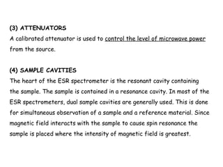 (3) ATTENUATORS
A calibrated attenuator is used to control the level of microwave power
from the source.
(4) SAMPLE CAVITIES
The heart of the ESR spectrometer is the resonant cavity containing
the sample. The sample is contained in a resonance cavity. In most of the
ESR spectrometers, dual sample cavities are generally used. This is done
for simultaneous observation of a sample and a reference material. Since
magnetic field interacts with the sample to cause spin resonance the
sample is placed where the intensity of magnetic field is greatest.
 