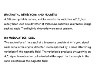 (5) CRYSTAL DETECTORS AND HOLDERS
A Silicon crystal detectors, which converts the radiation in D.C., has
widely been used as a detector of microwave radiation. Microwave Bridge
such as magic T and hybrid ring variety are most common.
(6) MODULATION COIL
The modulation of the signal at a frequency consistent with good signal
noise ratio in the crystal detector is accomplished by  a small alternating
variation of the magnetic field. The variation is produced by supplying an
A.C. signal to modulation coil oriented with respect to the sample in the
same direction as the magnetic field.
 