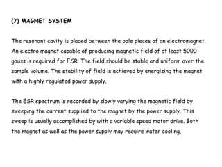 (7) MAGNET SYSTEM
The resonant cavity is placed between the pole pieces of an electromagnet.
An electro magnet capable of producing magnetic field of at least 5000
gauss is required for ESR. The field should be stable and uniform over the
sample volume. The stability of field is achieved by energizing the magnet
with a highly regulated power supply.
The ESR spectrum is recorded by slowly varying the magnetic field by
sweeping the current supplied to the magnet by the power supply. This
sweep is usually accomplished by with a variable speed motor drive. Both
the magnet as well as the power supply may require water cooling.
 