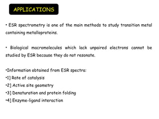 • ESR spectrometry is one of the main methods to study transition metal
containing metalloproteins.
• Biological macromolecules which lack unpaired electrons cannot be
studied by ESR because they do not resonate.
•Information obtained from ESR spectra:
•1] Rate of catalysis
•2] Active site geometry
•3] Denaturation and protein folding
•4] Enzyme-ligand interaction
APPLICATIONS
 