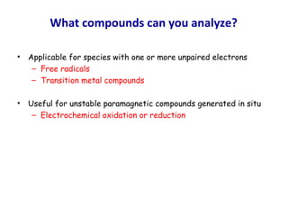 What compounds can you analyze?
• Applicable for species with one or more unpaired electrons
– Free radicals
– Transition metal compounds
• Useful for unstable paramagnetic compounds generated in situ
– Electrochemical oxidation or reduction
 