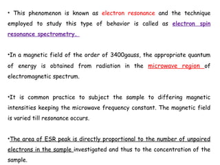 • This phenomenon is known as electron resonance and the technique
employed to study this type of behavior is called as electron spin
resonance spectrometry.
•In a magnetic field of the order of 3400gauss, the appropriate quantum
of energy is obtained from radiation in the microwave region of
electromagnetic spectrum.
•It is common practice to subject the sample to differing magnetic
intensities keeping the microwave frequency constant. The magnetic field
is varied till resonance occurs.
•The area of ESR peak is directly proportional to the number of unpaired
electrons in the sample investigated and thus to the concentration of the
sample.
 
