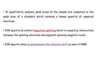 • In quantitative analysis, peak areas of the sample are compared to the
peak area of a standard which contains a known quantity of unpaired
electrons.
• ESR spectra do exhibit hyperfine splitting which is caused by interactions
between the spinning electrons and adjacent spinning magnetic nuclei.
• ESR spectra show no phenomenon like chemical shift as seen in NMR.
 