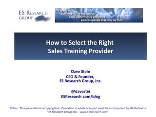 How to Select the Right
                             Sales Training Provider

                                             Dave Stein
                                           CEO & Founder,
                                       ES Research Group, Inc.

                                              @davestei
                                         ESResearch.com/blog

Notice: This presentation is copyrighted. Quotation in whole or in part must be accompanied by attribution to:
                               “ES Research Group, Inc. - www.ESResearch.com”
 