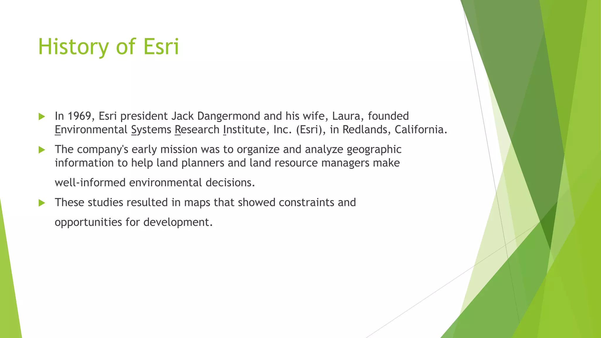 History of Esri
 In 1969, Esri president Jack Dangermond and his wife, Laura, founded
Environmental Systems Research Institute, Inc. (Esri), in Redlands, California.
 The company's early mission was to organize and analyze geographic
information to help land planners and land resource managers make
well-informed environmental decisions.
 These studies resulted in maps that showed constraints and
opportunities for development.
 