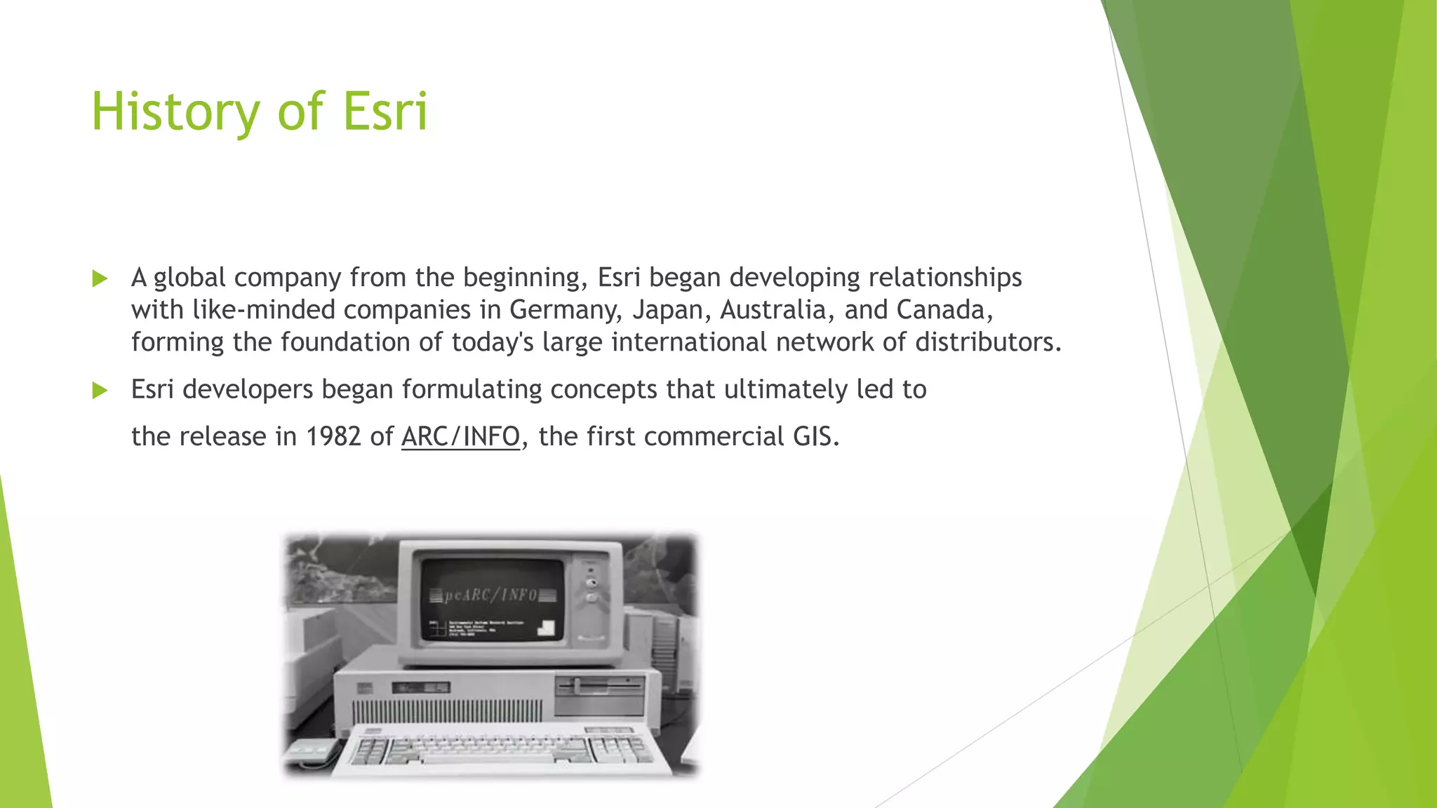 History of Esri
 A global company from the beginning, Esri began developing relationships
with like-minded companies in Germany, Japan, Australia, and Canada,
forming the foundation of today's large international network of distributors.
 Esri developers began formulating concepts that ultimately led to
the release in 1982 of ARC/INFO, the first commercial GIS.
 
