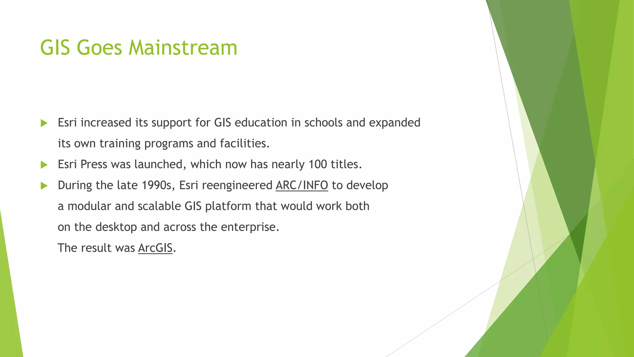 GIS Goes Mainstream
 Esri increased its support for GIS education in schools and expanded
its own training programs and facilities.
 Esri Press was launched, which now has nearly 100 titles.
 During the late 1990s, Esri reengineered ARC/INFO to develop
a modular and scalable GIS platform that would work both
on the desktop and across the enterprise.
The result was ArcGIS.
 
