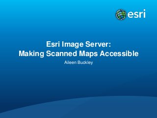 Esri Image Server:
Making Scanned Maps Accessible
Aileen Buckley

 