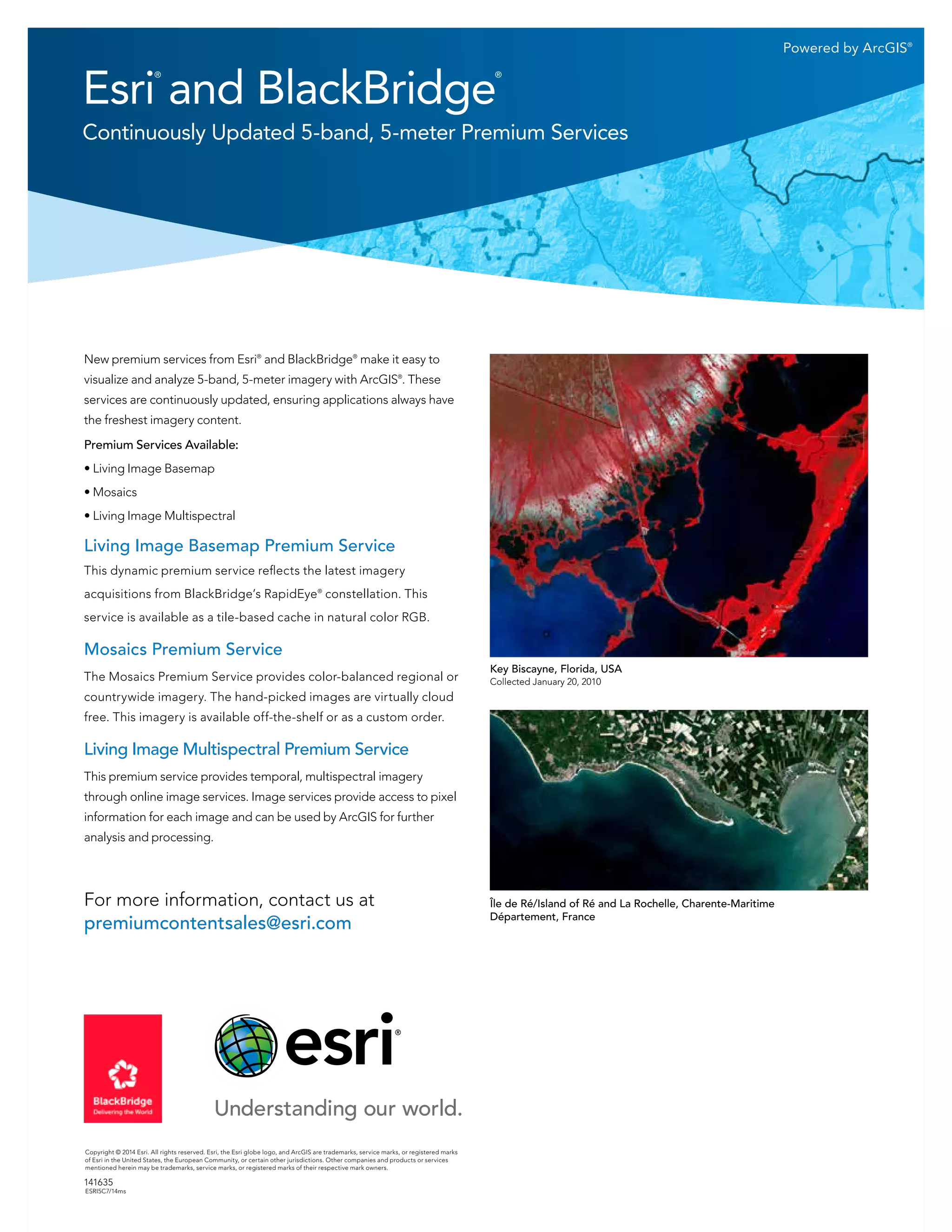 Powered by ArcGIS®
Copyright © 2014 Esri. All rights reserved. Esri, the Esri globe logo, and ArcGIS are trademarks, service marks, or registered marks
of Esri in the United States, the European Community, or certain other jurisdictions. Other companies and products or services
mentioned herein may be trademarks, service marks, or registered marks of their respective mark owners.
141635
ESRI5C7/14ms
Esri
®
 and BlackBridge
®
Continuously Updated 5-band, 5-meter Premium Services
New premium services from Esri®
and BlackBridge®
make it easy to
visualize and analyze 5-band, 5-meter imagery with ArcGIS®
. These
services are continuously updated, ensuring applications always have
the freshest imagery content.
Premium Services Available:
• Living Image Basemap
• Mosaics
• Living Image Multispectral
Living Image Basemap Premium Service
This dynamic premium service reflects the latest imagery
acquisitions from BlackBridge’s RapidEye®
constellation. This
service is available as a tile-based cache in natural color RGB.
Mosaics Premium Service
The Mosaics Premium Service provides color-balanced regional or
countrywide imagery. The hand-picked images are virtually cloud
free. This imagery is available off-the-shelf or as a custom order.
Living Image Multispectral Premium Service
This premium service provides temporal, multispectral imagery
through online image services. Image services provide access to pixel
information for each image and can be used by ArcGIS for further
analysis and processing.
Île de Ré/Island of Ré and La Rochelle, Charente-Maritime
Département, France
Key Biscayne, Florida, USA
Collected January 20, 2010
For more information, contact us at
premiumcontentsales@esri.com
 