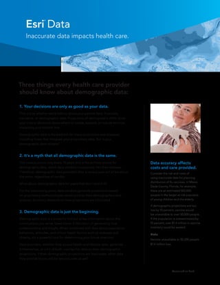 Esri Data
                 ®




    Inaccurate data impacts health care.




Three things every health care provider
should know about demographic data:

1.	Your decisions are only as good as your data.
This is true whether we’re talking about your patient data, financials,
insurance, or demographic data. Projections of demographic shifts drive
your critical decisions about where to locate, expand, or reduce services,
impacting your bottom line.

Demographic data is the bedrock for many projections and analyses,
including those that integrate your proprietary data. But is your
demographic data reliable?


2.	It’s a myth that all demographic data is the same.
The census occurs only every 10 years and is the primary source for          Data accuracy affects
demographic data, which data vendors incorporate into their releases.        costs and care provided.
Therefore, demographic data provided after a census year will all be about   Consider the risk and costs of
the same, regardless of vendor.                                              using inaccurate data for planning
                                                                             distribution of flu vaccines. In Miami-
What about demographic data for years that don’t end in 0?
                                                                             Dade County, Florida, for example,
For the intervening years, data vendors generate projections based           there are an estimated 502,000
on proprietary methodologies developed by their demographers and             people in the target at-risk populace
analysts. Accuracy depends on how projections are calculated.                of young children and the elderly.

                                                                             If demographic projections are too
                                                                             low by 10 percent, vaccine would
3.	Demographic data is just the beginning.
                                                                             be unavailable to over 50,000 people.
Demographic data is a powerful first cut at key information about the        If the population is overestimated by
communities you serve. Used alone, it falls short of generating true         10 percent, over $1.4 million in vaccine
understanding and insight. When combined with data about population          inventory could be wasted.
behaviors, attitudes, and critical health factors such as diabetes and       Risks
obesity, it’s a powerful tool for determining your future direction.
                                                                             Vaccine unavailable to 50,200 people
Data providers, whether they source health and lifestyle data, generate      $1.4 million loss
it themselves, or a bit of both, overlay this data on their demographic
projections. If their demographic projections are inaccurate, other data
they provide to you will be less accurate as well.


                                                                                                 Continued on back
 
