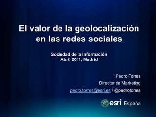 El valor de la geolocalización en lasredessocialesSociedad de la InformaciónAbril 2011, Madrid Pedro Torres Director de Marketing pedro.torres@esri.es / @pedrotorres 