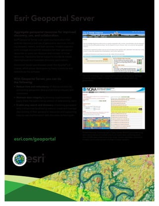 Esri®
Geoportal Server
Aggregate geospatial resources for improved
discovery, use, and collaboration.
Esri®
Geoportal Server is an open source product that
enables discovery and use of geospatial resources includ-
ing datasets, rasters, and web services. It helps organiza-
tions manage and publish metadata for their geospatial
resources so users can discover and connect to those
resources. Geoportal Server supports standards-based
clearinghouse and metadata discovery applications.
Geoportal Server was released under the Apache™
2.0
license, which allows developers to freely customize and
redistribute the software.
With Geoportal Server, you can do
the following:
•	 Reduce time and redundancy of data production by
connecting geospatial data and service producers with
consumers
•	 Maintain data integrity by allowing organizations to
easily share the authoritative version of data among users
•	 Enable easy search and discovery of existing geospatial
data and services by allowing users to create and manage
descriptions of their geospatial resources and supporting
easy-to-use, sophisticated data discovery technologies
NOAA National Oceanographic Data Center (NODC) provides long-
term stewardship and preservation of ocean data, archiving more
than 25,000 data collections from ships, buoys, satellites, numerical
models, and a wide variety of other in-water sensors.
The City of Raleigh, NC, Geoportal is one part of the Open Raleigh
Initiative, which makes it easier for citizens to interact with city
government.
esri.com/geoportal
 