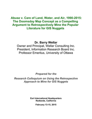 Abuse v. Care of Land, Water, and Air, 1990-2015: The Doomsday Map Concept as a Compelling Argument to Retrospectively Mine the Popular Literature for GIS Nuggets 
Dr. Barry Wellar 
Owner and Principal, Wellar Consulting Inc. 
President, Information Research Board Inc. 
Professor Emeritus, University of Ottawa 
Prepared for the 
Research Colloquium on Using the Retrospective 
Approach to Mine for GIS Nuggets 
Esri International Headquarters 
Redlands, California 
February 13-15, 2015  