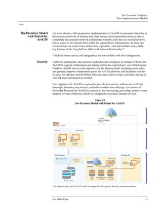 Esri Location Analytics:
Four Implementation Models
J10243
Esri White Paper 11
On-Premises Model
with Portal for
ArcGIS
For some clients, a full on-premises implementation of ArcGIS is warranted either due to
the extreme sensitivity of location and other business data transmitted online or due to
completely disconnected network architectures whereby users have an internal network
but no access to the Internet from within the organization's infrastructure. In these rare
circumstances, an on-premises architecture is possible—one that includes many of the
key features of the Esri platform, albeit with reduced functionality.*
*GeoEnrichment service and infographics are not available with this configuration.
Security Under this architecture, the customer establishes and configures an instance of Portal for
ArcGIS to support collaboration and sharing within the organization's own infrastructure.
Portal for ArcGIS serves as the repository for the sharing model (including users, roles,
and groups), supports collaboration across the ArcGIS platform, and facilitates searches
for data. An optional ArcGIS Online Nexus account can be set up to facilitate sharing of
selected maps and datasets as needed.
Data Appliance for ArcGIS is required to provide the customer with access to all Esri
basemaps, boundary map services, and other standard data offerings. An instance of
StreetMap Premium for ArcGIS is required to provide routing, geocoding, and drive-time
analysis services. Portal for ArcGIS is configured to use these internal services.
Figure 8
On-Premises Model with Portal for ArcGIS
This diagram depicts how ArcGIS would be integrated with a generic business system on-premises.
 