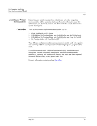 Esri Location Analytics:
Four Implementation Models
J10243
July 2014 12
Security and Privacy
Considerations
Beyond standard security considerations critical in any networked computing
environment, the risk for accidental disclosure of sensitive information under this
architecture is low. However, users can still share data to the ArcGIS Online Nexus
account if configured.
Conclusion There are four common implementation models for ArcGIS:
1. Cloud Model with ArcGIS Online
2. Hybrid Cloud/On-Premises Model with ArcGIS Online and ArcGIS for Server
3. Hybrid Cloud/On-Premises Model with ArcGIS Online and Portal for ArcGIS
4. On-Premises Model with Portal for ArcGIS
These different configurations address an organization's specific needs with regard to
data sensitivity and basic security concerns about sharing maps and geographic data
assets.
Each implementation model can be integrated with existing enterprise business
intelligence, customer relationship management, and office collaboration and
productivity systems to help organizations discover, use, make, and share maps and
geographic data anywhere, on any device, at any time.
For more information, contact your local Esri office.
 