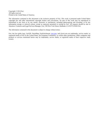 Copyright © 2014 Esri
All rights reserved.
Printed in the United States of America.
The information contained in this document is the exclusive property of Esri. This work is protected under United States
copyright law and other international copyright treaties and conventions. No part of this work may be reproduced or
transmitted in any form or by any means, electronic or mechanical, including photocopying and recording, or by any
information storage or retrieval system, except as expressly permitted in writing by Esri. All requests should be sent to
Attention: Contracts and Legal Services Manager, Esri, 380 New York Street, Redlands, CA 92373-8100 USA.
The information contained in this document is subject to change without notice.
Esri, the Esri globe logo, ArcGIS, StreetMap, GeoEnrichment, esri.com, and @esri.com are trademarks, service marks, or
registered marks of Esri in the United States, the European Community, or certain other jurisdictions. Other companies and
products or services mentioned herein may be trademarks, service marks, or registered marks of their respective mark
owners.
 