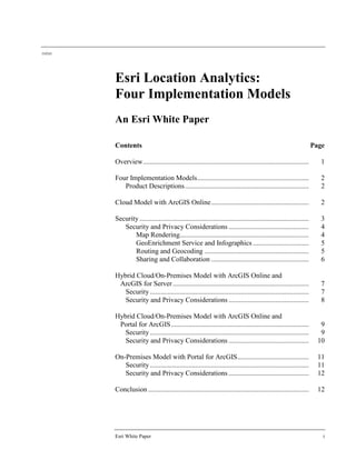 J10243
Esri White Paper i
Esri Location Analytics:
Four Implementation Models
An Esri White Paper
Contents Page
Overview............................................................................................... 1
Four Implementation Models................................................................ 2
Product Descriptions....................................................................... 2
Cloud Model with ArcGIS Online........................................................ 2
Security ................................................................................................. 3
Security and Privacy Considerations .............................................. 4
Map Rendering.......................................................................... 4
GeoEnrichment Service and Infographics ................................ 5
Routing and Geocoding ............................................................ 5
Sharing and Collaboration ........................................................ 6
Hybrid Cloud/On-Premises Model with ArcGIS Online and
ArcGIS for Server.............................................................................. 7
Security ........................................................................................... 7
Security and Privacy Considerations .............................................. 8
Hybrid Cloud/On-Premises Model with ArcGIS Online and
Portal for ArcGIS............................................................................... 9
Security ........................................................................................... 9
Security and Privacy Considerations .............................................. 10
On-Premises Model with Portal for ArcGIS......................................... 11
Security ........................................................................................... 11
Security and Privacy Considerations .............................................. 12
Conclusion ............................................................................................ 12
 