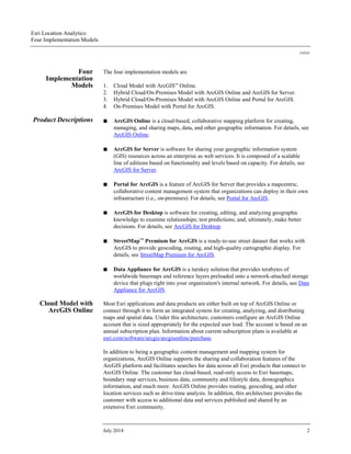 Esri Location Analytics:
Four Implementation Models
J10243
July 2014 2
Four
Implementation
Models
The four implementation models are
1. Cloud Model with ArcGISSM
Online.
2. Hybrid Cloud/On-Premises Model with ArcGIS Online and ArcGIS for Server.
3. Hybrid Cloud/On-Premises Model with ArcGIS Online and Portal for ArcGIS.
4. On-Premises Model with Portal for ArcGIS.
Product Descriptions ■ ArcGIS Online is a cloud-based, collaborative mapping platform for creating,
managing, and sharing maps, data, and other geographic information. For details, see
ArcGIS Online.
■ ArcGIS for Server is software for sharing your geographic information system
(GIS) resources across an enterprise as web services. It is composed of a scalable
line of editions based on functionality and levels based on capacity. For details, see
ArcGIS for Server.
■ Portal for ArcGIS is a feature of ArcGIS for Server that provides a mapcentric,
collaborative content management system that organizations can deploy in their own
infrastructure (i.e., on-premises). For details, see Portal for ArcGIS.
■ ArcGIS for Desktop is software for creating, editing, and analyzing geographic
knowledge to examine relationships; test predictions; and, ultimately, make better
decisions. For details, see ArcGIS for Desktop.
■ StreetMap™ Premium for ArcGIS is a ready-to-use street dataset that works with
ArcGIS to provide geocoding, routing, and high-quality cartographic display. For
details, see StreetMap Premium for ArcGIS.
■ Data Appliance for ArcGIS is a turnkey solution that provides terabytes of
worldwide basemaps and reference layers preloaded onto a network-attached storage
device that plugs right into your organization's internal network. For details, see Data
Appliance for ArcGIS.
Cloud Model with
ArcGIS Online
Most Esri applications and data products are either built on top of ArcGIS Online or
connect through it to form an integrated system for creating, analyzing, and distributing
maps and spatial data. Under this architecture, customers configure an ArcGIS Online
account that is sized appropriately for the expected user load. The account is based on an
annual subscription plan. Information about current subscription plans is available at
esri.com/software/arcgis/arcgisonline/purchase.
In addition to being a geographic content management and mapping system for
organizations, ArcGIS Online supports the sharing and collaboration features of the
ArcGIS platform and facilitates searches for data across all Esri products that connect to
ArcGIS Online. The customer has cloud-based, read-only access to Esri basemaps,
boundary map services, business data, community and lifestyle data, demographics
information, and much more. ArcGIS Online provides routing, geocoding, and other
location services such as drive-time analysis. In addition, this architecture provides the
customer with access to additional data and services published and shared by an
extensive Esri community.
 