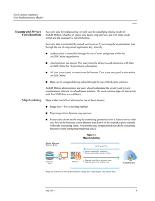 Esri Location Analytics:
Four Implementation Models
J10243
July 2014 4
Security and Privacy
Considerations
Access to data for implementing ArcGIS uses the underlying sharing model of
ArcGIS Online, whereby all spatial data layers, map services, and web maps reside
within and are accessed via ArcGIS Online.
Access to data is controlled by named user logins or by accessing the organization's data
through the use of a registered application key, whereby
■ Authorization is controlled through the use of users and groups within the
ArcGIS Online organization.
■ Administrators can require SSL encryption for all access and interaction with their
ArcGIS Online for Organizations subscription.
■ All data is encrypted in transit over the Internet. Data is not encrypted in situ within
ArcGIS Online.
■ Data can be encrypted during upload through the use of third-party solutions.
ArcGIS Online administrators and users should understand the security and privacy
considerations inherent in a cloud-based solution. The most common types of interaction
with ArcGIS Online are as follows:
Map Rendering Maps within ArcGIS are delivered in one of three formats:
■ Image tiles—for cached map services
■ Map images from dynamic map services
■ Feature data drawn on the map by combining geometries from a feature service with
data held in the business system (feature data drawn on the map takes place entirely
within the consuming client. No customer data is transmitted outside the containing
business system during map rendering tasks.)
Figure 2
Map Rendering
Maps are delivered in one of three formats: image tiles, map images, and feature data.
 