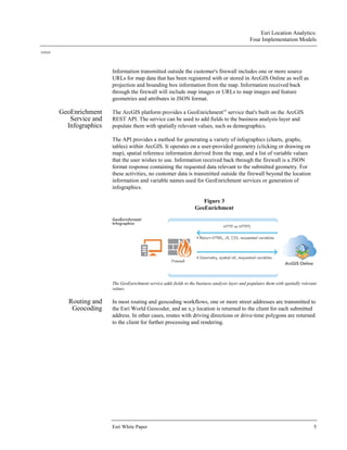 Esri Location Analytics:
Four Implementation Models
J10243
Esri White Paper 5
Information transmitted outside the customer's firewall includes one or more source
URLs for map data that has been registered with or stored in ArcGIS Online as well as
projection and bounding box information from the map. Information received back
through the firewall will include map images or URLs to map images and feature
geometries and attributes in JSON format.
GeoEnrichment
Service and
Infographics
The ArcGIS platform provides a GeoEnrichmentSM
service that's built on the ArcGIS
REST API. The service can be used to add fields to the business analysis layer and
populate them with spatially relevant values, such as demographics.
The API provides a method for generating a variety of infographics (charts, graphs,
tables) within ArcGIS. It operates on a user-provided geometry (clicking or drawing on
map), spatial reference information derived from the map, and a list of variable values
that the user wishes to use. Information received back through the firewall is a JSON
format response containing the requested data relevant to the submitted geometry. For
these activities, no customer data is transmitted outside the firewall beyond the location
information and variable names used for GeoEnrichment services or generation of
infographics.
Figure 3
GeoEnrichment
The GeoEnrichment service adds fields to the business analysis layer and populates them with spatially relevant
values.
Routing and
Geocoding
In most routing and geocoding workflows, one or more street addresses are transmitted to
the Esri World Geocoder, and an x,y location is returned to the client for each submitted
address. In other cases, routes with driving directions or drive-time polygons are returned
to the client for further processing and rendering.
 