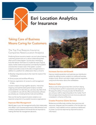 Esri Location Analytics
for Insurance
®

Taking Care of Business
Means Caring for Customers
The Top Five Reasons Insurance
Companies Need Location Analytics
Predicting future insurance needs is as much about helping
customers prevent loss as it is about indemnifying them
when and if it does happen. Success lies in leveraging
tools that deliver information to model the event impacts,
assess market needs and potential, and identify fraudulent
activities that increase costs in the system. Location
analytics provides access to this data and applications in
addition to a platform for collaboration that is critical to
•	 Develop integrated products that meet the needs of the
marketplace.
•	 Drive process and workflow efficiency.
•	 Improve organization of, access to, and management
of data.
Location analytics brings together dynamic, interactive
mapping and sophisticated spatial analytics to better
understand the rich data that you use every day. Best of all,
it is available for use with the office and business software
you already use, including familiar tools and workflows.
Here are the top five reasons location analytics is an
essential component of successful insurance organizations:

Improves Risk Management
Identify gaps in your risk management policy that create peaks
and valleys in your business performance. Add dimension and
context to expose patterns and trends that are important to
making informed risk management decisions.

Increases Service and Growth
Improve market penetration and optimize your distribution
system by adding location analytics to traditional business
analytics tools. Attract and retain target customer segments
using local information about the marketplace.

Reduces Costs
Reduce costs of doing business that come from relying
on third parties to perform assessments and inspections.
Bringing this ability in-house provides the flexibility for
you and your staff to respond quickly to the market. You’ll
find overage and pricing decisions are more accurate and
completed in a fraction of the time.

Creates Proactive Claims Services
Modernize and effectively mobilize claims services and
resources. Integrate real-time weather or fire line data into
a dynamic, map enabled common operations dashboard
to power a proactive response by improved access to
information.

 