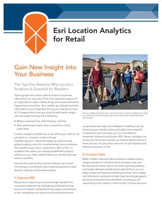 Esri Location Analytics
for Retail

Gain New Insight into
Your Business
The Top Five Reasons Why Location
Analytics Is Essential for Retailers
Typical graphs and charts used as output for business
information can miss one of the most important aspects of
an organization’s data—where things are located and what’s
happening around them. As a retailer, you already have that
information at your fingertips, but are you making the most
of it? Imagine what more you could do with better insight
into and understanding of the following:

Do you really know who your customers are? Location analytics can help
you understand who shops at your store and where others like them
are located.

• Where customers live, what they buy, and why
• Store performance data, from a national to a local
outlet level
Location analytics enables you to see where your data is, not
just what it is. Location analytics brings
together dynamic, interactive mapping; sophisticated
spatial analytics; and rich, complementary data to enhance
the overall picture of your organization. Best of all, it is
available from within your already-established analytics
software so you never need to leave your familiar business
tools or workflow.
Here are five reasons why location analytics has moved
from being a nice thing to have to being essential to retail
decision making and business analysis:

1: Improve ROI
Reveal which areas of your business might benefit from
increased investment by highlighting underperforming
stores and markets. Understand how supply and demand
or the competitive mix impacts profit and performance

using interactive maps and intelligent modeling tools. By
enhancing your familiar charts and tables with powerful
visualizations and new tools, you can test different
investment scenarios and predict ROI. Senior managers can
access this information quickly via intuitive dashboards and
smart devices, focusing their attention on prioritization and
effective reduction of risk.

2: Increase Sales
Make confident decisions about where to update product
ranges and when to refurbish stores and open new ones.
By viewing information about consumer spending patterns
and market demand and the drivers behind them, you can
better target and measure marketing activities. Store loyalty
card information and point-of-sales data become geographic
hot spots and performance feedback, ensuring you are
responding to the market in time to profit on those decisions.

 