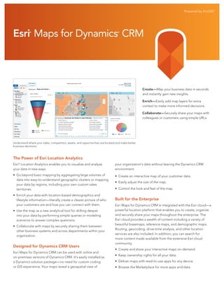Powered by ArcGIS®

Esri Maps for Dynamics CRM
®

®

Create—Map your business data in seconds
and instantly gain new insights.
Enrich—Easily add map layers for extra
context to make more informed decisions.
Collaborate—Securely share your maps with
colleagues or customers using simple URLs.

Understand where your sales, competitors, assets, and opportunities are located and make better
business decisions.

The Power of Esri Location Analytics
Esri® Location Analytics enables you to visualize and analyze
your data in new ways.

your organization’s data without leaving the Dynamics CRM
environment.

• Go beyond basic mapping by aggregating large volumes of
data into easy-to-understand geographic clusters or mapping
your data by regions, including your own custom sales
territories.

• Create an interactive map of your customer data.

• Enrich your data with location-based demographics and
lifestyle information—literally create a clearer picture of who
your customers are and how you can connect with them.
• Use the map as a new analytical tool for drilling deeper
into your data by performing simple queries or modeling
scenarios to answer complex questions.
• Collaborate with maps by securely sharing them between
other business systems and across departments within your
organization.

Designed for Dynamics CRM Users
Esri Maps for Dynamics CRM can be used with online and
on-premises versions of Dynamics CRM. It’s easily installed as
a Dynamics solution package—no need for custom coding
or GIS experience. Your maps reveal a geospatial view of

• Easily adjust the size of the map.
• Control the look and feel of the map.

Built for the Enterprise
Esri Maps for Dynamics CRM is integrated with the Esri cloud—a
powerful location platform that enables you to create, organize
and securely share your maps throughout the enterprise. The
Esri cloud provides a wealth of content including a variety of
beautiful basemaps, reference maps, and demographic maps.
Routing, geocoding, drive-time analysis, and other location
services are also included. In addition, you can search for
more content made available from the extensive Esri cloud
community.
• Create and share your interactive maps on-demand.
• Keep ownership rights for all your data.
• Deliver maps with read-to-use apps for any device.
• Browse the Marketplace for more apps and data.

 
